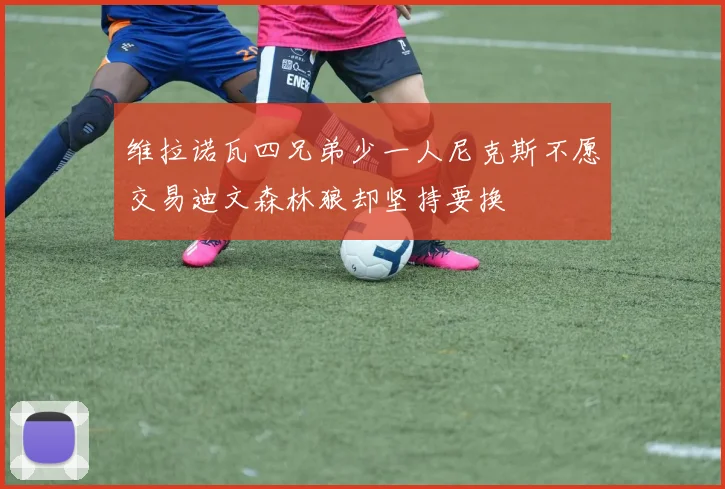 维拉诺瓦四兄弟少一人尼克斯不愿交易迪文森林狼却坚持要换