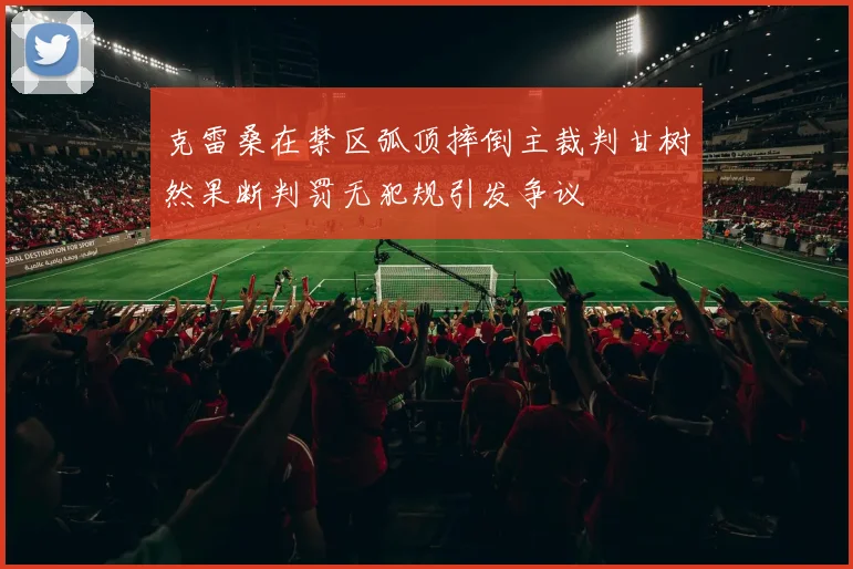 克雷桑在禁区弧顶摔倒主裁判甘树然果断判罚无犯规引发争议