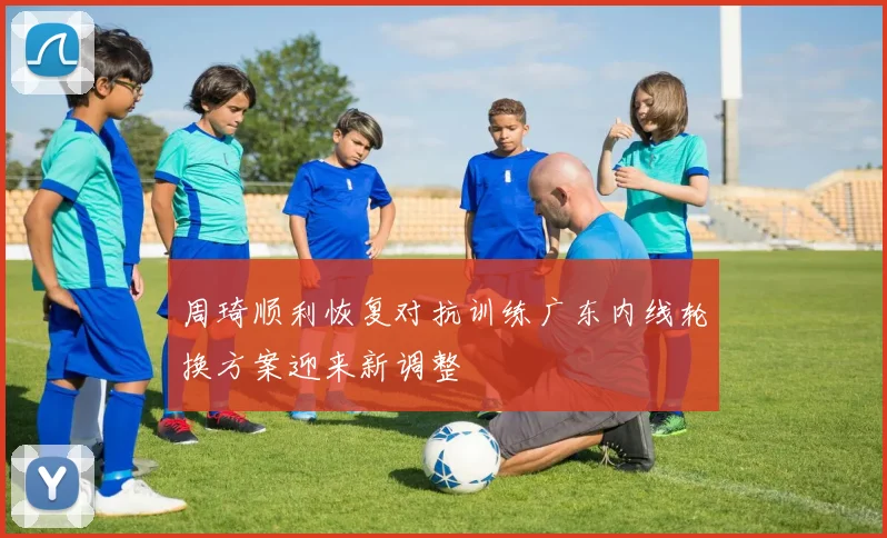周琦顺利恢复对抗训练广东内线轮换方案迎来新调整