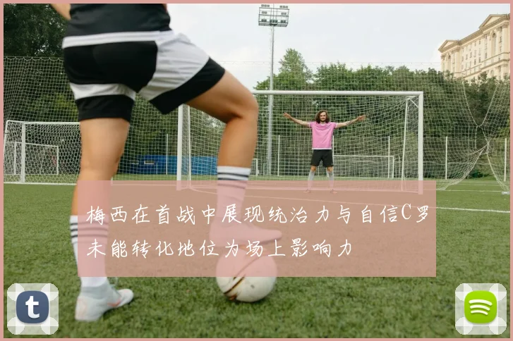梅西在首战中展现统治力与自信C罗未能转化地位为场上影响力