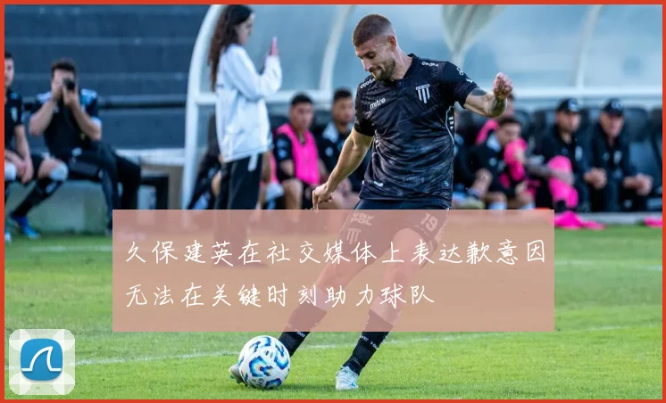 久保建英在社交媒体上表达歉意因无法在关键时刻助力球队