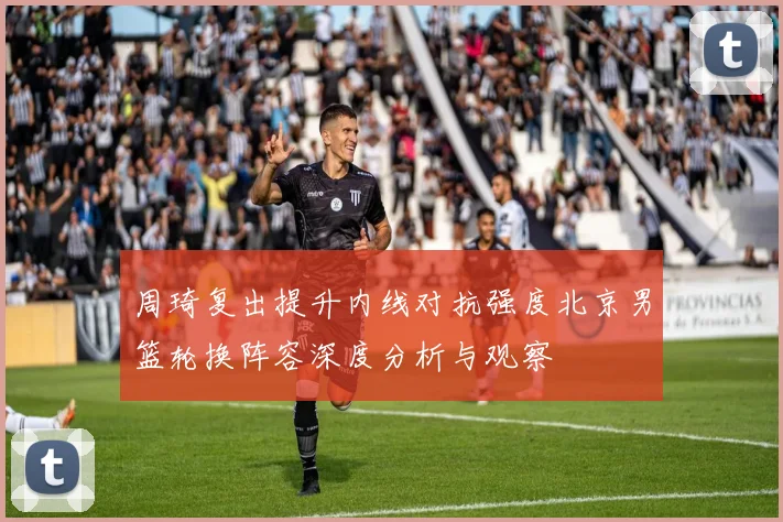 周琦复出提升内线对抗强度北京男篮轮换阵容深度分析与观察