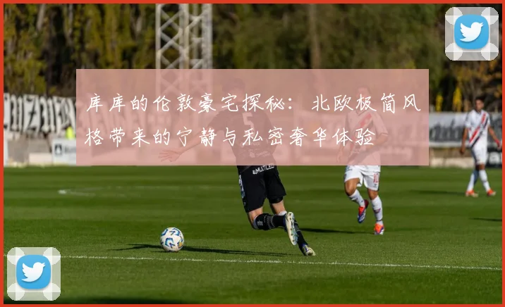 库库的伦敦豪宅探秘：北欧极简风格带来的宁静与私密奢华体验