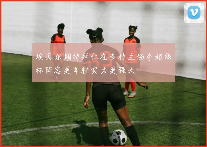埃贝尔期待拜仁在多特主场夺超级杯阵容更年轻实力更强大