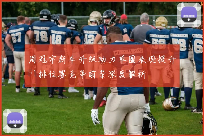 周冠宇新车升级助力单圈表现提升F1排位赛竞争前景深度解析