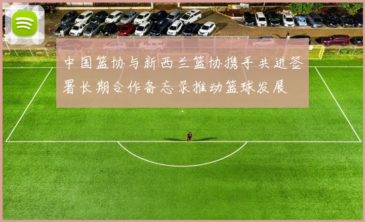 中国篮协与新西兰篮协携手共进签署长期合作备忘录推动篮球发展