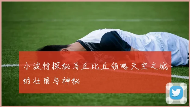 小波特探秘马丘比丘领略天空之城的壮丽与神秘
