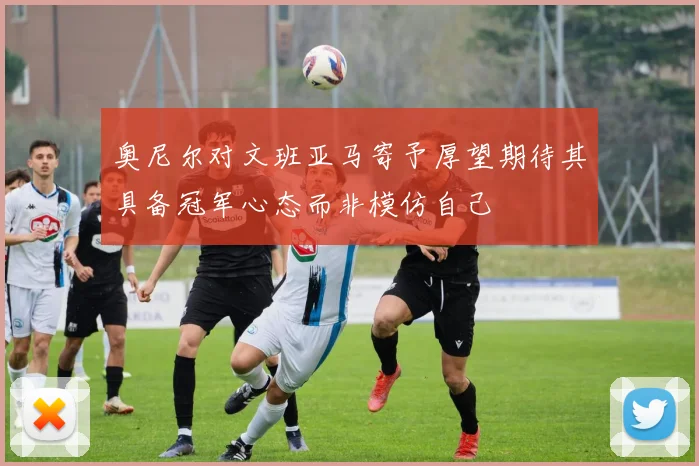 奥尼尔对文班亚马寄予厚望期待其具备冠军心态而非模仿自己