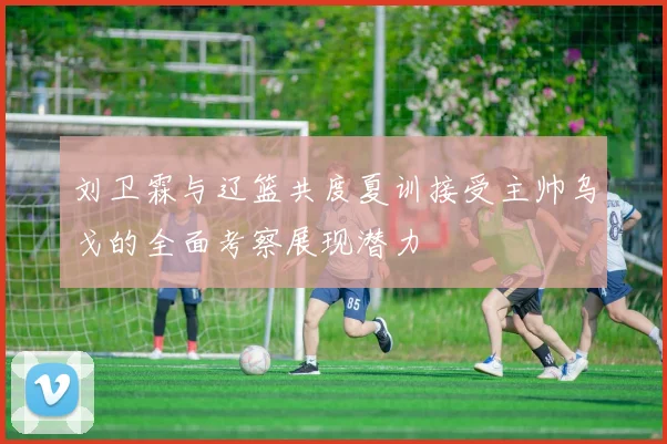 刘卫霖与辽篮共度夏训接受主帅乌戈的全面考察展现潜力
