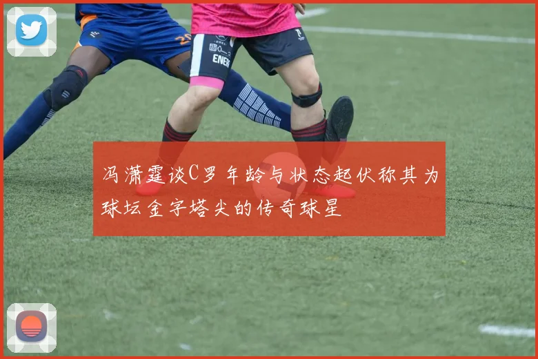 冯潇霆谈C罗年龄与状态起伏称其为球坛金字塔尖的传奇球星