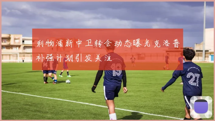 利物浦新中卫转会动态曝光克洛普补强计划引发关注