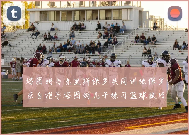 塔图姆与克里斯保罗共同训练保罗亲自指导塔图姆儿子练习篮球技巧