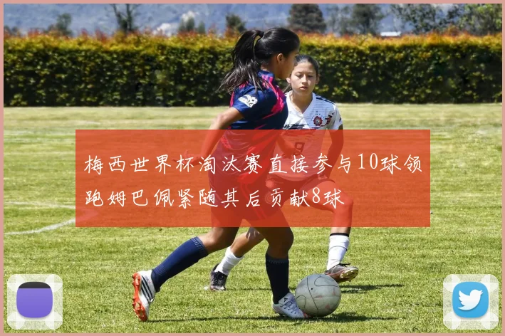 梅西世界杯淘汰赛直接参与10球领跑姆巴佩紧随其后贡献8球